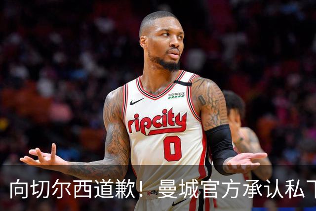 向切尔西道歉！曼城官方承认私下接触，马雷斯卡致歉：造成了困扰