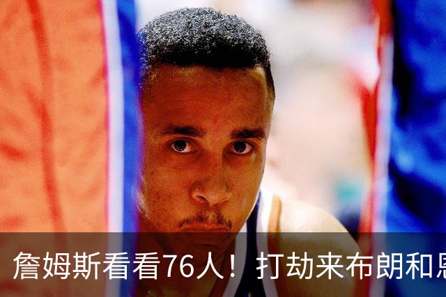 詹姆斯看看76人！打劫来布朗&恩马VJ星光闪耀&有薪金空间 太契合